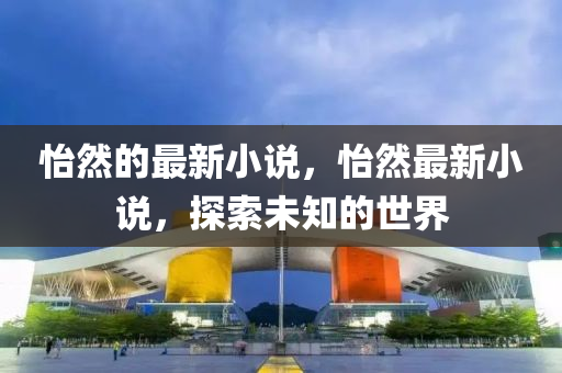 怡然的最新小说,怡然最新小说,探索未知的世界