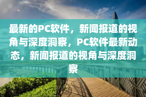 最新的PC软件,新闻报道的视角与深度洞察,PC软件最新动态,新闻报道的视角与深度洞察