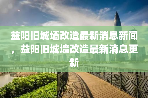 益阳旧城墙改造最新消息新闻,益阳旧城墙改中山市多米克自动化设备有限公司造最新消息更新