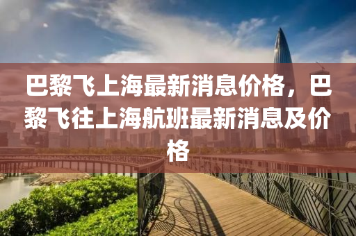 巴黎飞上海最新消息价格,巴黎飞往上海航班最新消息及价格